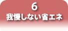 6 我慢しない省エネ