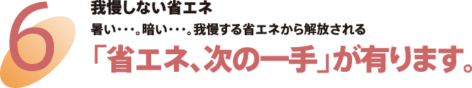 6 我慢しない省エネ 暑い…。暗い…。我慢する省エネから解放される　「省エネ、次の一手」が有ります。